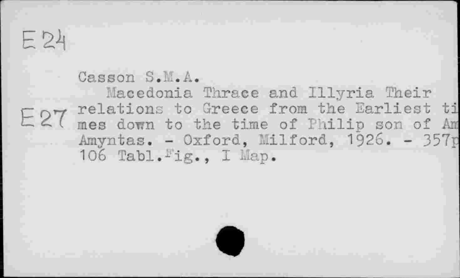 ﻿ЕУ|
Е2Ї
Casson S.M.A.
Macedonia Thrace and Illyria Their relations to Greece from the Earliest ti mes down to the time of Philip son of An Amyntas. - Oxford, Milford, 1926. - 357r 106 Tabl.^’ig., I Map.